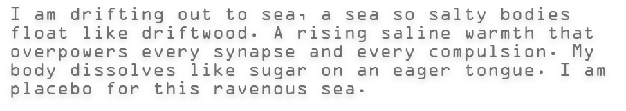 I am drifting out to sea, a sea so salty bodies float like driftwood. A rising saline warmth that overpowers every synapse and every compulsion. My body dissolves like sugar on an eager tongue. I am placebo for this ravenous sea.